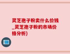 灵芝孢子粉卖什么价钱_灵芝孢子粉的市场价格分析)