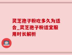 灵芝孢子粉吃多久为适合_灵芝孢子粉适宜服用时长解析