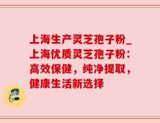 上海生产灵芝孢子粉_上海优质灵芝孢子粉：高效保健，纯净提取，健康生活新选择