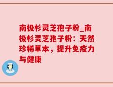 南极杉灵芝孢子粉_南极杉灵芝孢子粉：天然珍稀草本，提升免疫力与健康