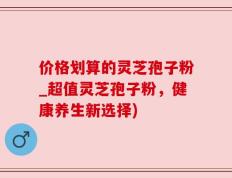 价格划算的灵芝孢子粉_超值灵芝孢子粉，健康养生新选择)