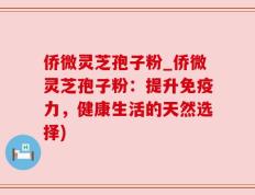 侨微灵芝孢子粉_侨微灵芝孢子粉：提升免疫力，健康生活的天然选择)