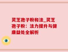 灵芝孢子粉和法_灵芝孢子粉：法力提升与健康益处全解析