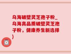 乌海破壁灵芝孢子粉_乌海高品质破壁灵芝孢子粉，健康养生新选择)