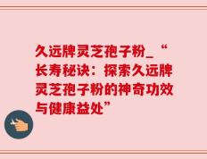 久远牌灵芝孢子粉_“长寿秘诀：探索久远牌灵芝孢子粉的神奇功效与健康益处”