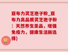 亚布力灵芝孢子粉_亚布力高品质灵芝孢子粉：天然养生圣品，增强免疫力，健康生活新选择)
