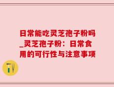 日常能吃灵芝孢子粉吗_灵芝孢子粉：日常食用的可行性与注意事项