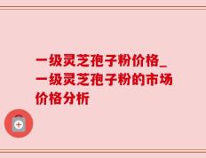 一级灵芝孢子粉价格_一级灵芝孢子粉的市场价格分析