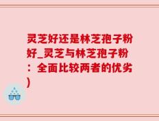 灵芝好还是林芝孢子粉好_灵芝与林芝孢子粉：全面比较两者的优劣)