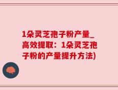1朵灵芝孢子粉产量_高效提取：1朵灵芝孢子粉的产量提升方法)