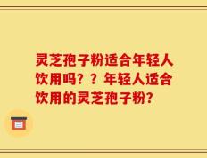 灵芝孢子粉适合年轻人饮用吗？？年轻人适合饮用的灵芝孢子粉？
