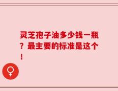 灵芝孢子油多少钱一瓶？最主要的标准是这个！