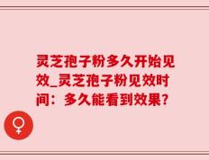 灵芝孢子粉多久开始见效_灵芝孢子粉见效时间：多久能看到效果？