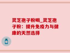 灵芝孢子粉喝_灵芝孢子粉：提升免疫力与健康的天然选择