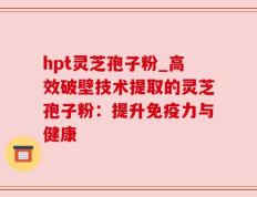 hpt灵芝孢子粉_高效破壁技术提取的灵芝孢子粉：提升免疫力与健康