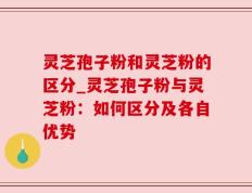 灵芝孢子粉和灵芝粉的区分_灵芝孢子粉与灵芝粉：如何区分及各自优势