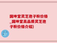 国坤堂灵芝孢子粉价格_国坤堂高品质灵芝孢子粉价格介绍)