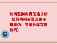 如何鉴别赤灵芝孢子粉_如何辨别赤灵芝孢子粉真伪：专家分享实用技巧)
