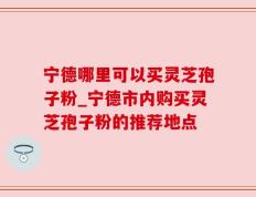 宁德哪里可以买灵芝孢子粉_宁德市内购买灵芝孢子粉的推荐地点