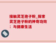 接触灵芝孢子粉_探索灵芝孢子粉的神奇功效：与健康生活