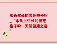 木头生长的灵芝孢子粉_“木头上生长的灵芝孢子粉：天然健康之选”
