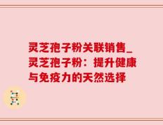 灵芝孢子粉关联销售_灵芝孢子粉：提升健康与免疫力的天然选择