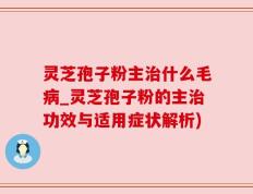 灵芝孢子粉主治什么毛病_灵芝孢子粉的主治功效与适用症状解析)