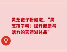 灵芝孢子粉健滋_“灵芝孢子粉：提升健康与活力的天然滋补品”