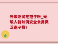光敏吃灵芝孢子粉_光敏人群如何安全食用灵芝孢子粉？