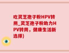 吃灵芝孢子粉HPV转阴_灵芝孢子粉助力HPV转阴，健康生活新选择)
