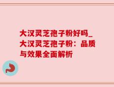 大汉灵芝孢子粉好吗_大汉灵芝孢子粉：品质与效果全面解析