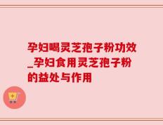 孕妇喝灵芝孢子粉功效_孕妇食用灵芝孢子粉的益处与作用