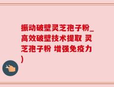 振动破壁灵芝孢子粉_高效破壁技术提取 灵芝孢子粉 增强免疫力)