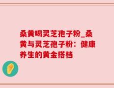 桑黄喝灵芝孢子粉_桑黄与灵芝孢子粉：健康养生的黄金搭档