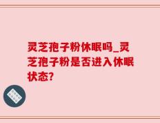 灵芝孢子粉休眠吗_灵芝孢子粉是否进入休眠状态？