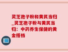 灵芝孢子粉和黄芪当归_灵芝孢子粉与黄芪当归：中药养生保健的黄金搭档