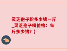 灵芝孢子粉多少钱一斤_灵芝孢子粉价格：每斤多少钱？)