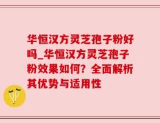 华恒汉方灵芝孢子粉好吗_华恒汉方灵芝孢子粉效果如何？全面解析其优势与适用性