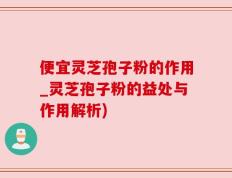 便宜灵芝孢子粉的作用_灵芝孢子粉的益处与作用解析)