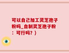 可以自己加工灵芝孢子粉吗_自制灵芝孢子粉：可行吗？)