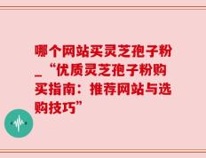 哪个网站买灵芝孢子粉_“优质灵芝孢子粉购买指南：推荐网站与选购技巧”