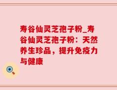 寿谷仙灵芝孢子粉_寿谷仙灵芝孢子粉：天然养生珍品，提升免疫力与健康