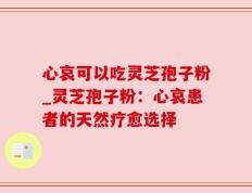心哀可以吃灵芝孢子粉_灵芝孢子粉：心哀患者的天然疗愈选择
