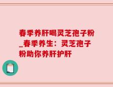 春季养肝喝灵芝孢子粉_春季养生：灵芝孢子粉助你养肝护肝