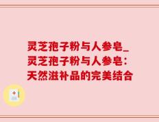 灵芝孢子粉与人参皂_灵芝孢子粉与人参皂：天然滋补品的完美结合