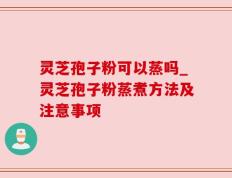 灵芝孢子粉可以蒸吗_灵芝孢子粉蒸煮方法及注意事项