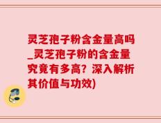 灵芝孢子粉含金量高吗_灵芝孢子粉的含金量究竟有多高？深入解析其价值与功效)