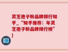 灵芝孢子粉品牌排行知乎_“知乎推荐：年灵芝孢子粉品牌排行榜”)