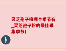 灵芝孢子粉哪个季节有_灵芝孢子粉的最佳采集季节)