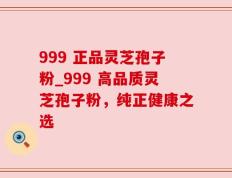 999 正品灵芝孢子粉_999 高品质灵芝孢子粉，纯正健康之选